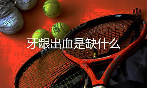 牙龈出血是缺什么