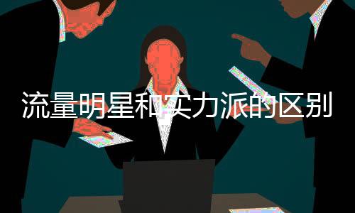 流量明星和实力派的区别在哪